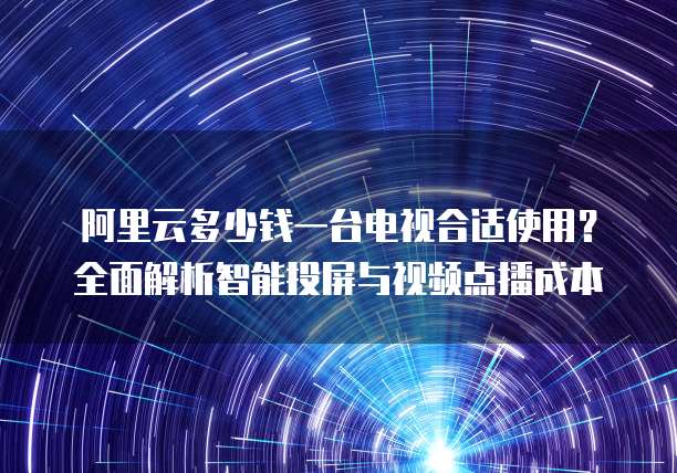 阿里云多少钱一台电视合适使用?全面解析智能投屏与视频点播成本