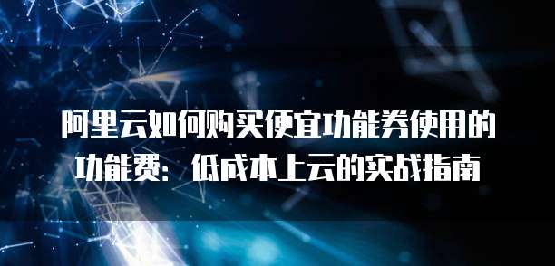 阿里云如何购买便宜功能券使用的功能费:低成本上云的实战指南
