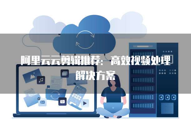 阿里云云剪辑推荐：高效视频处理解决方案