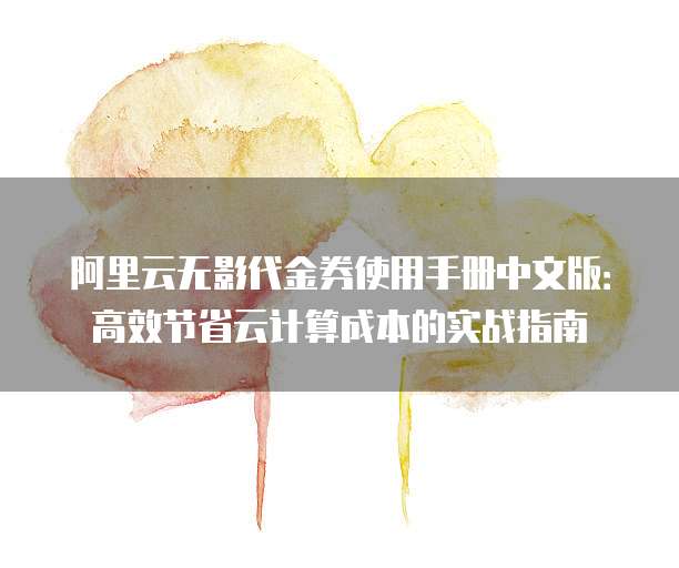 阿里云无影代金券使用手册中文版:高效节省云计算成本的实战指南