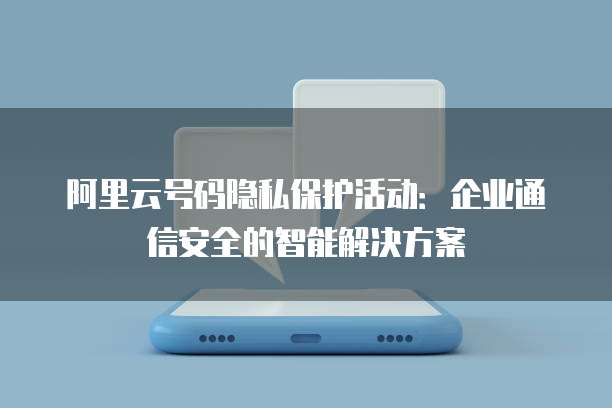阿里云号码隐私保护活动:企业通信安全的智能解决方案