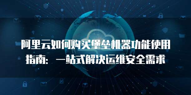 阿里云如何购买堡垒机器功能使用指南:一站式解决运维安全需求