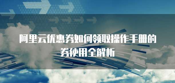 阿里云优惠券如何领取操作手册的券使用全解析