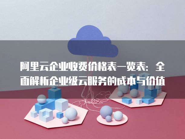 阿里云企业收费价格表一览表:全面解析企业级云服务的成本与价值