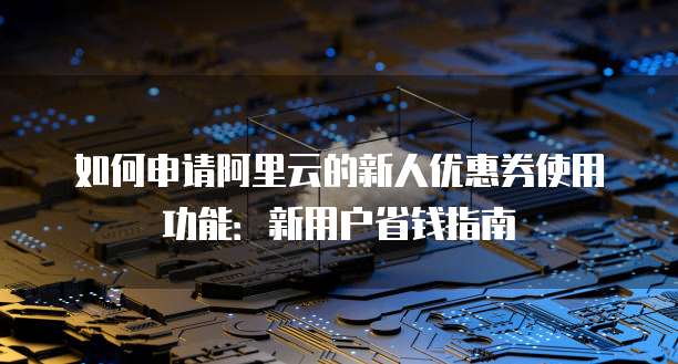 如何申请阿里云的新人优惠券使用功能:新用户省钱指南