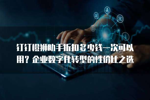 钉钉橙狮助手折扣多少钱一次可以用?企业数字化转型的性价比之选