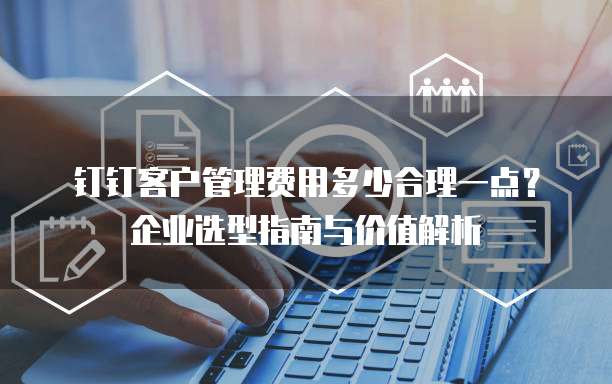 钉钉客户管理费用多少合理一点?企业选型指南与价值解析
