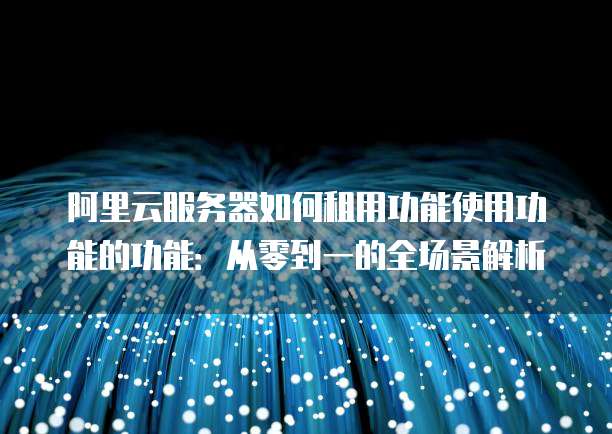 阿里云服务器如何租用功能使用功能的功能:从零到一的全场景解析