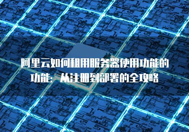 阿里云如何租用服务器使用功能的功能:从注册到部署的全攻略