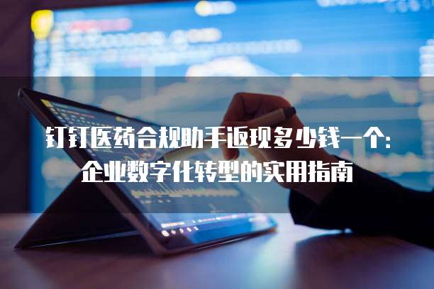 钉钉医药合规助手返现多少钱一个：企业数字化转型的实用指南
