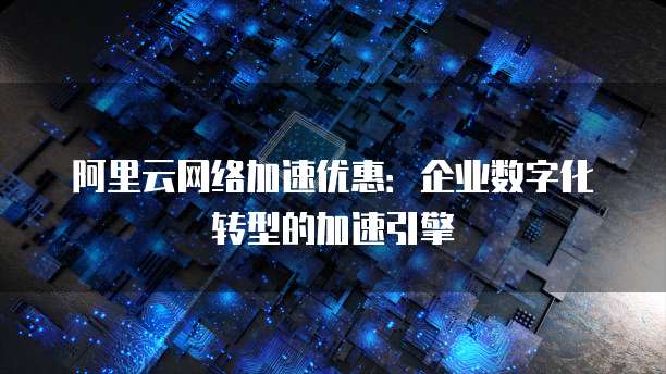 阿里云网络加速优惠:企业数字化转型的加速引擎