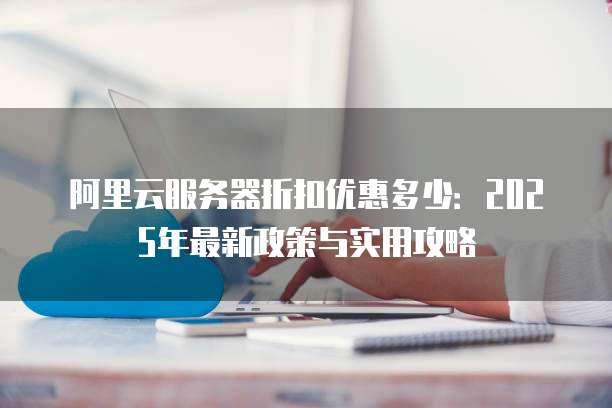 阿里云服务器折扣优惠多少:2025年最新政策与实用攻略