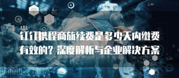 钉钉携程商旅续费是多少天内缴费有效的?深度解析与企业解决方案