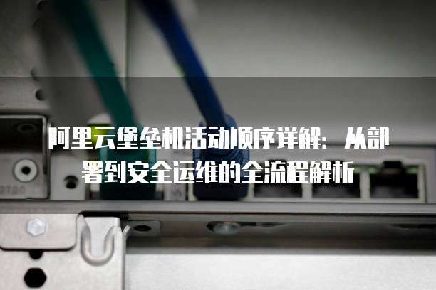 阿里云堡垒机活动顺序详解:从部署到安全运维的全流程解析
