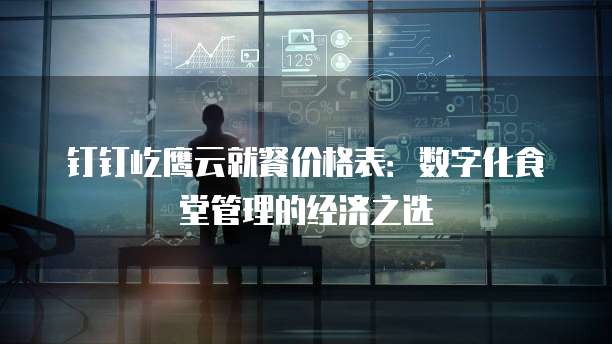 钉钉屹鹰云就餐价格表:数字化食堂管理的经济之选