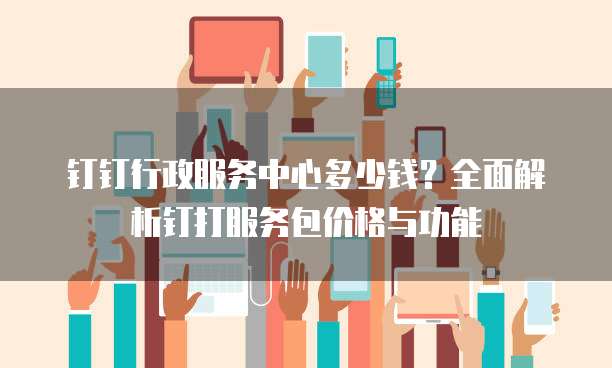 钉钉行政服务中心多少钱？全面解析钉打服务包价格与功能