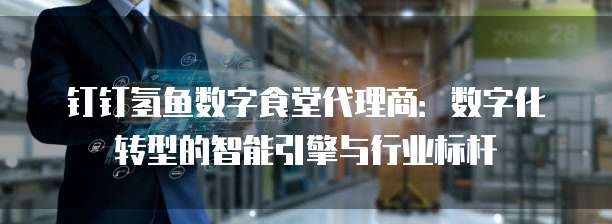 钉钉氢鱼数字食堂代理商:数字化转型的智能引擎与行业标杆