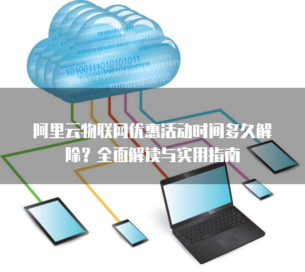 阿里云物联网优惠活动时间多久解除？全面解读与实用指南