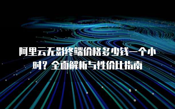 阿里云无影终端价格多少钱一个小时?全面解析与性价比指南