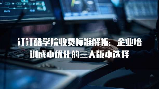 钉钉酷学院收费标准解析:企业培训成本优化的三大版本选择