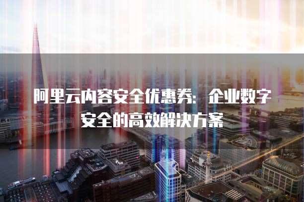 阿里云内容安全优惠券:企业数字安全的高效解决方案