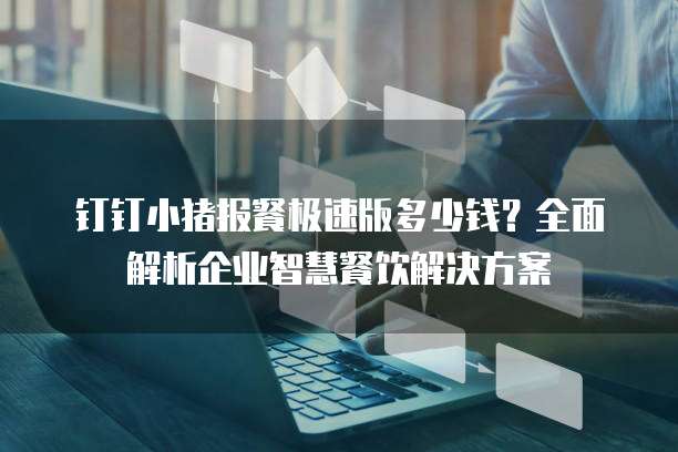 钉钉小猪报餐极速版多少钱?全面解析企业智慧餐饮解决方案