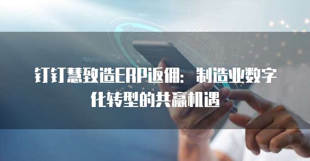 钉钉慧致造ERP返佣:制造业数字化转型的共赢机遇