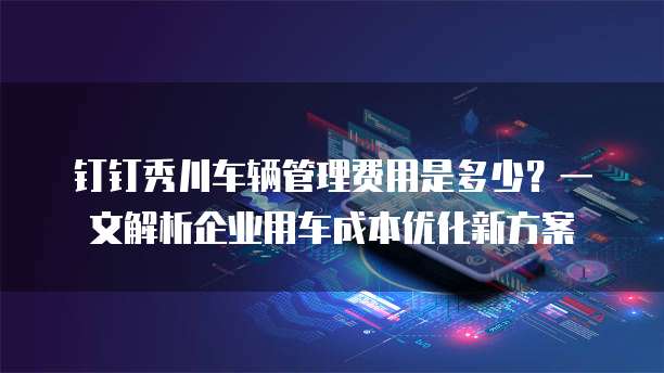 钉钉秀川车辆管理费用是多少?一文解析企业用车成本优化新方案
