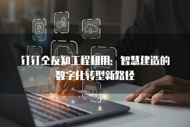 钉钉仝友知工程租用:智慧建造的数字化转型新路径