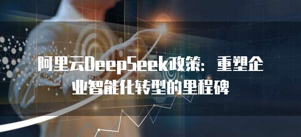 阿里云DeepSeek政策:重塑企业智能化转型的里程碑