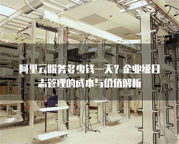 阿里云服务多少钱一天?企业级日志管理的成本与价值解析