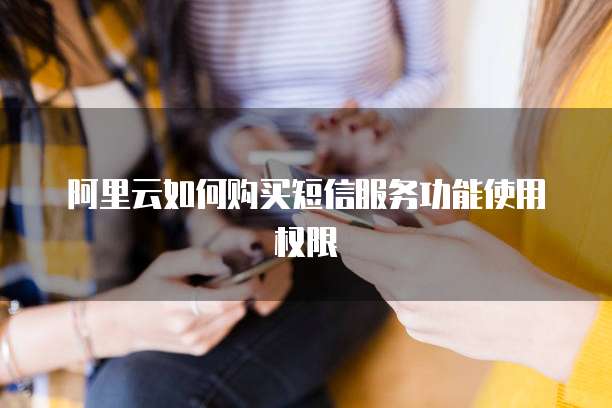 阿里云如何购买短信服务功能使用权限