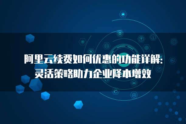 阿里云续费如何优惠的功能详解:灵活策略助力企业降本增效