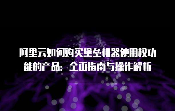 阿里云如何购买堡垒机器使用权功能的产品:全面指南与操作解析
