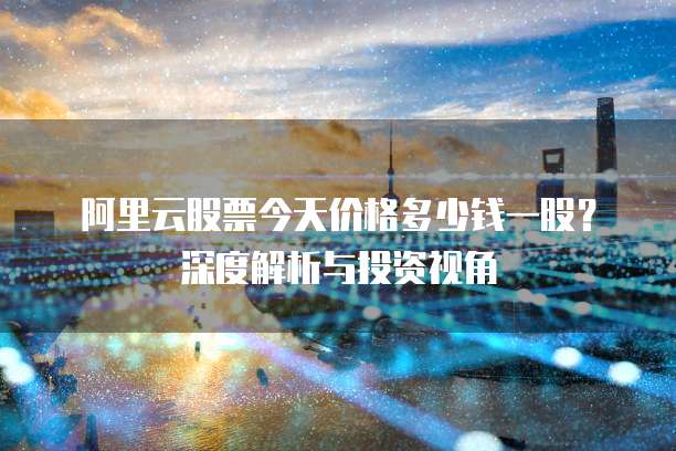 阿里云股票今天价格多少钱一股?深度解析与投资视角