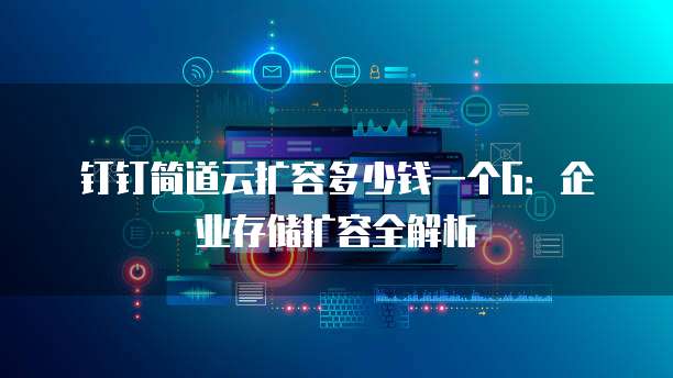 钉钉简道云扩容多少钱一个G:企业存储扩容全解析