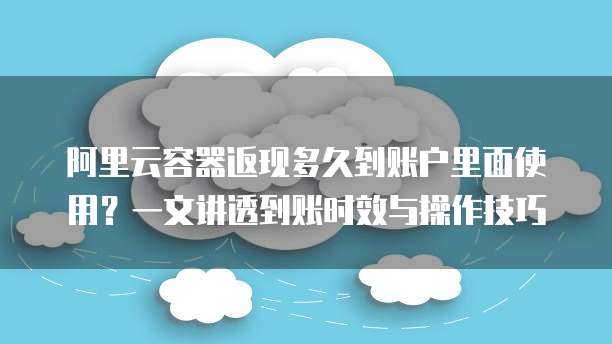阿里云容器返现多久到账户里面使用？一文讲透到账时效与操作技巧