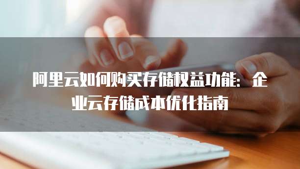 阿里云如何购买存储权益功能:企业云存储成本优化指南