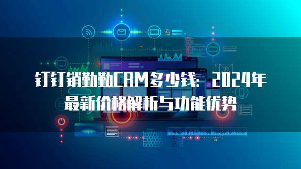 钉钉销勤勤CRM多少钱:2024年最新价格解析与功能优势
