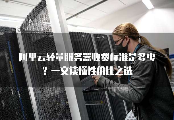 阿里云轻量服务器收费标准是多少?一文读懂性价比之选