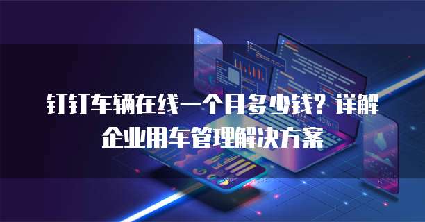 钉钉车辆在线一个月多少钱?详解企业用车管理解决方案