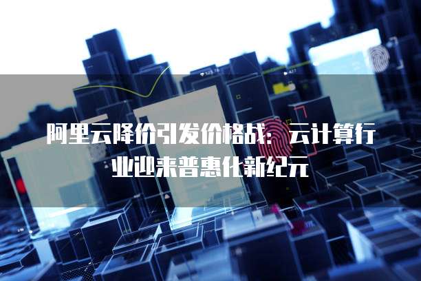 阿里云降价引发价格战：云计算行业迎来普惠化新纪元