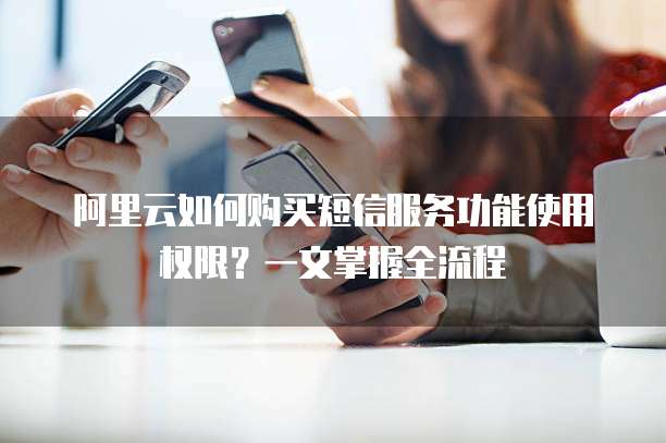 阿里云如何购买短信服务功能使用权限?一文掌握全流程