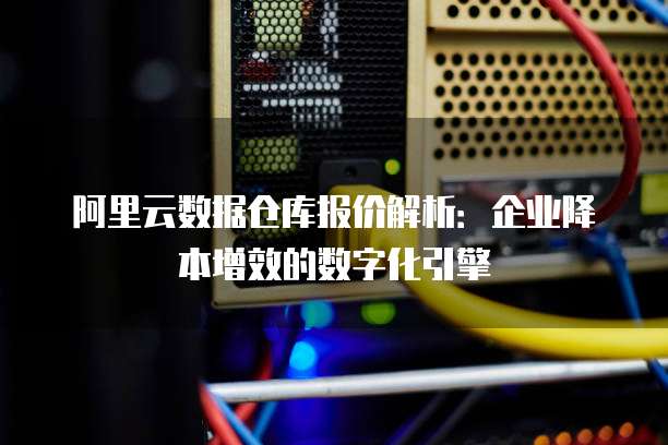 阿里云数据仓库报价解析:企业降本增效的数字化引擎