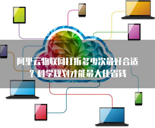 阿里云物联网打折多少次最好合适?科学规划才能最大化省钱
