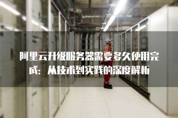 阿里云升级服务器需要多久使用完成：从技术到实践的深度解析