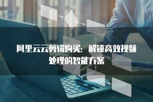 阿里云云剪辑购买：解锁高效视频处理的智能方案