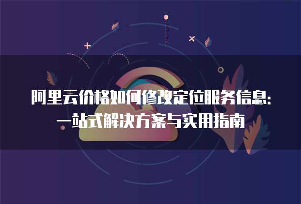 阿里云价格如何修改定位服务信息:一站式解决方案与实用指南