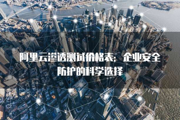 阿里云渗透测试价格表:企业安全防护的科学选择