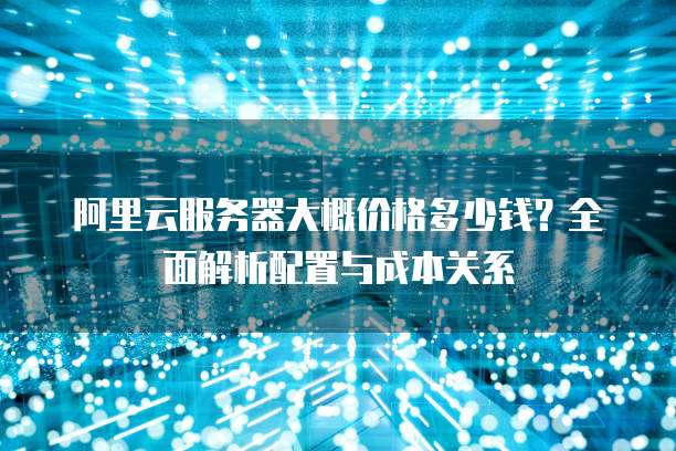 阿里云服务器大概价格多少钱？全面解析配置与成本关系